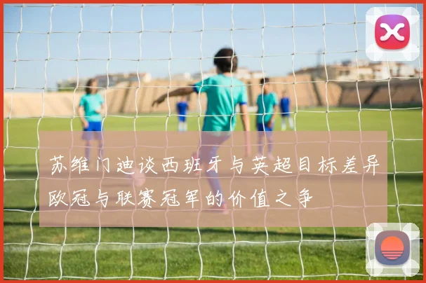 苏维门迪谈西班牙与英超目标差异欧冠与联赛冠军的价值之争