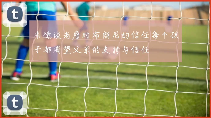 韦德谈老詹对布朗尼的信任每个孩子都渴望父亲的支持与信任