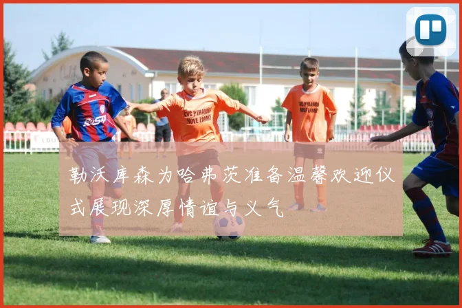 勒沃库森为哈弗茨准备温馨欢迎仪式展现深厚情谊与义气
