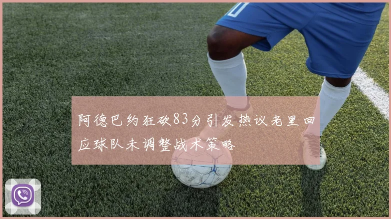 阿德巴约狂砍83分引发热议老里回应球队未调整战术策略