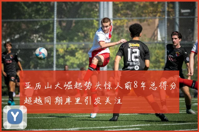 亚历山大崛起势头惊人前8年总得分超越同期库里引发关注