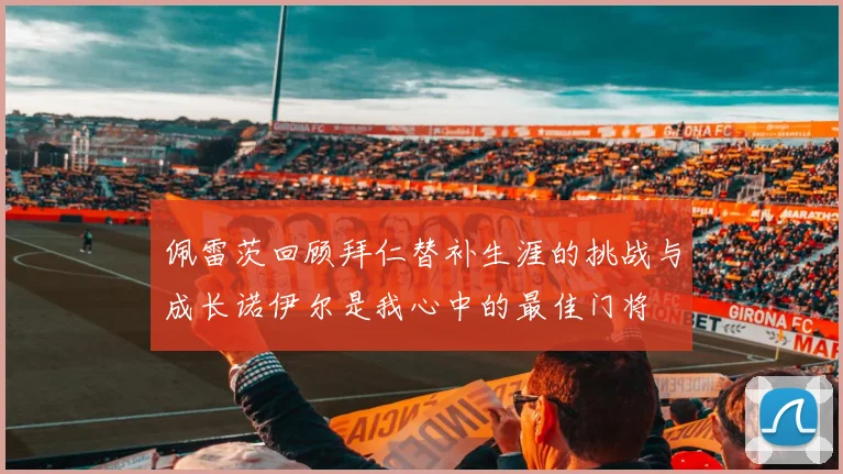 佩雷茨回顾拜仁替补生涯的挑战与成长诺伊尔是我心中的最佳门将