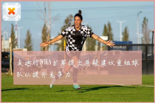 麦迪对NBA扩军提出质疑建议重组球队以提升竞争力