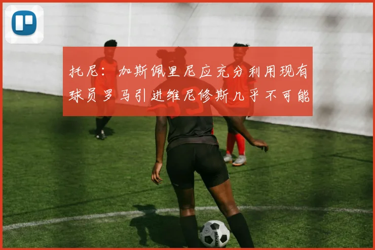 托尼：加斯佩里尼应充分利用现有球员罗马引进维尼修斯几乎不可能