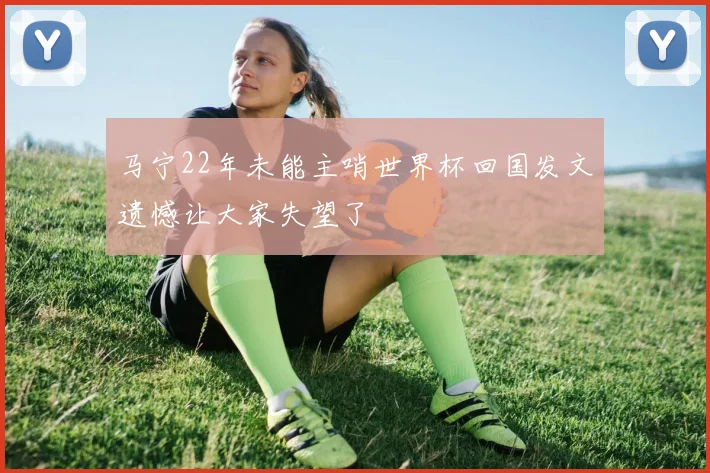 马宁22年未能主哨世界杯回国发文遗憾让大家失望了