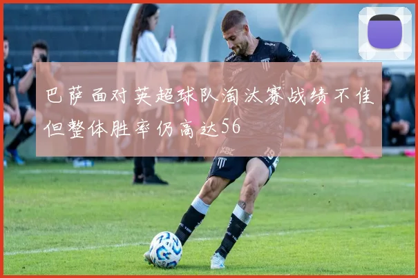巴萨面对英超球队淘汰赛战绩不佳但整体胜率仍高达56